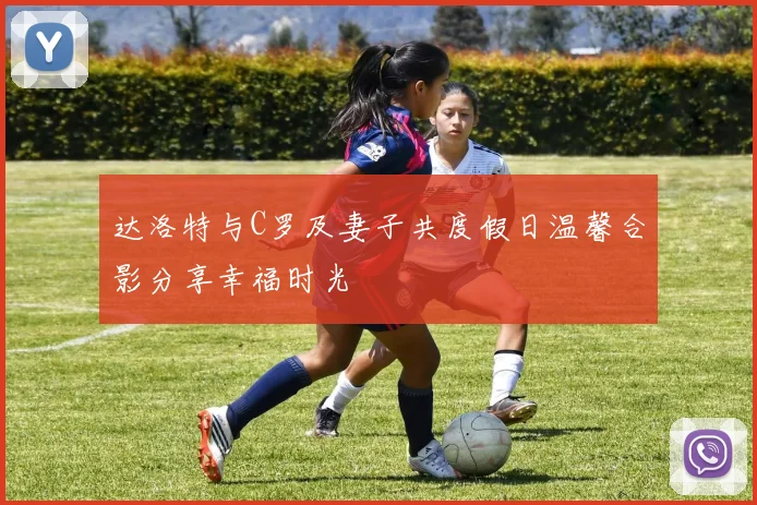 达洛特与C罗及妻子共度假日温馨合影分享幸福时光