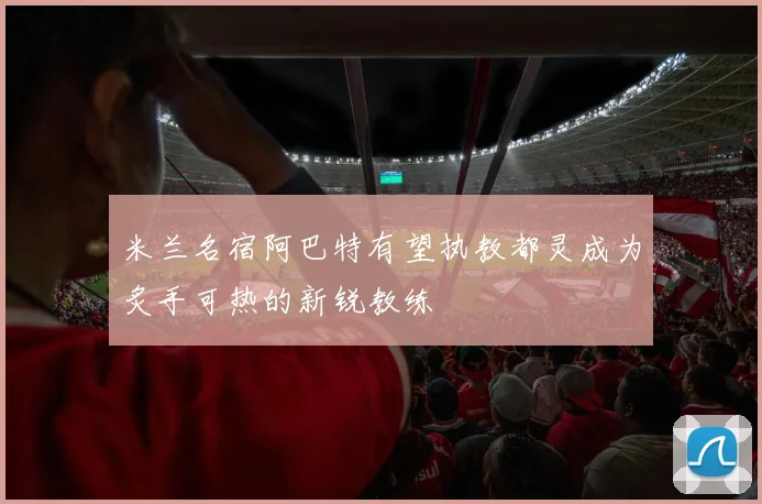 米兰名宿阿巴特有望执教都灵成为炙手可热的新锐教练
