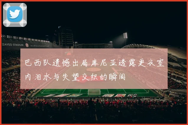 巴西队遗憾出局库尼亚透露更衣室内泪水与失望交织的瞬间