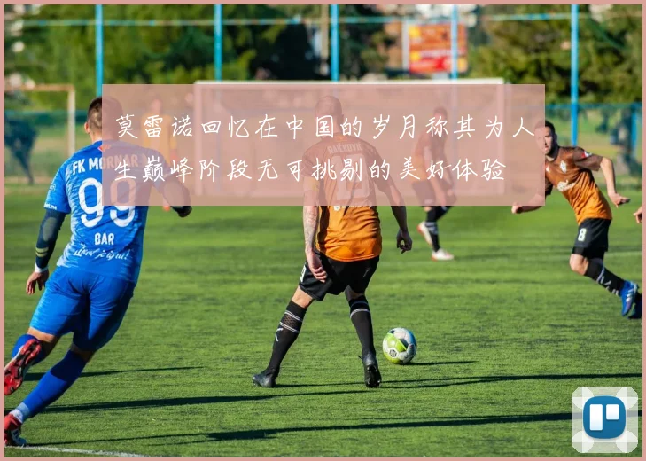 莫雷诺回忆在中国的岁月称其为人生巅峰阶段无可挑剔的美好体验
