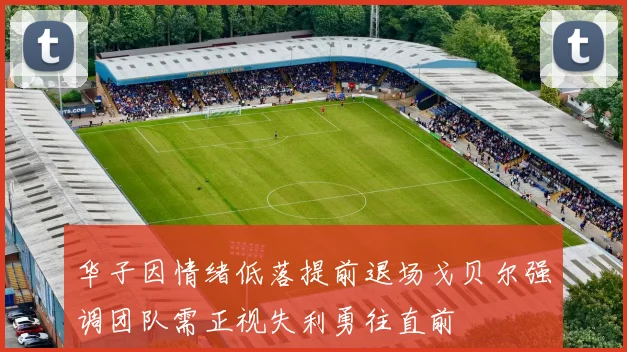 华子因情绪低落提前退场戈贝尔强调团队需正视失利勇往直前