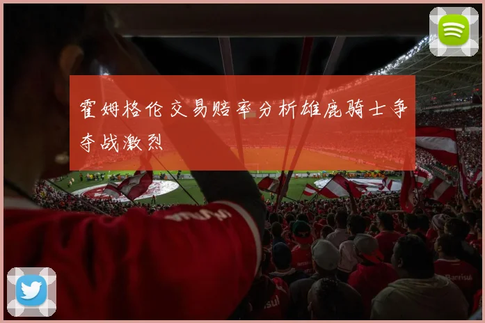 霍姆格伦交易赔率分析雄鹿骑士争夺战激烈