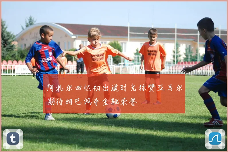 阿扎尔回忆初出道时光称赞亚马尔期待姆巴佩夺金靴荣誉