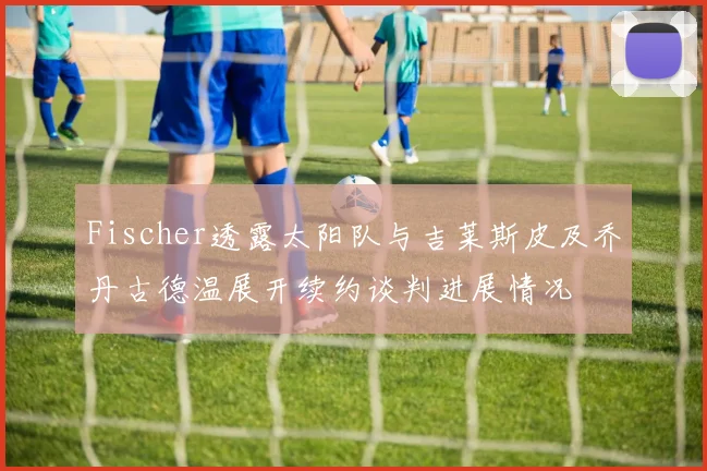 Fischer透露太阳队与吉莱斯皮及乔丹古德温展开续约谈判进展情况