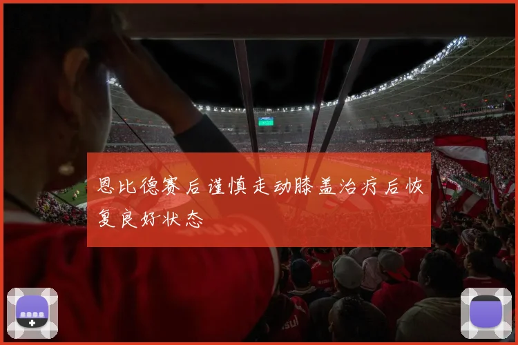 恩比德赛后谨慎走动膝盖治疗后恢复良好状态