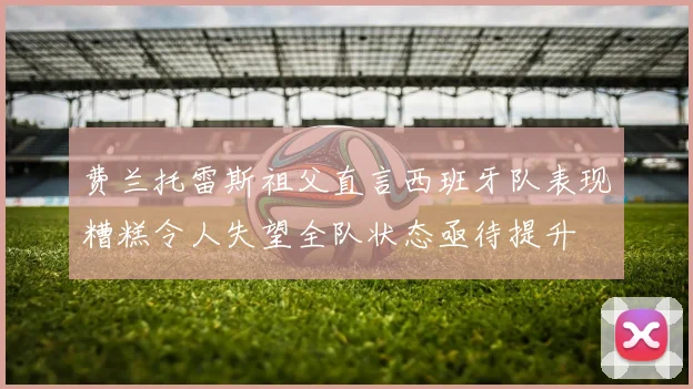 费兰托雷斯祖父直言西班牙队表现糟糕令人失望全队状态亟待提升