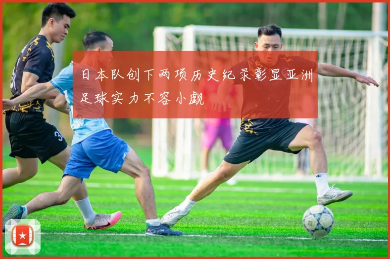 日本队创下两项历史纪录彰显亚洲足球实力不容小觑
