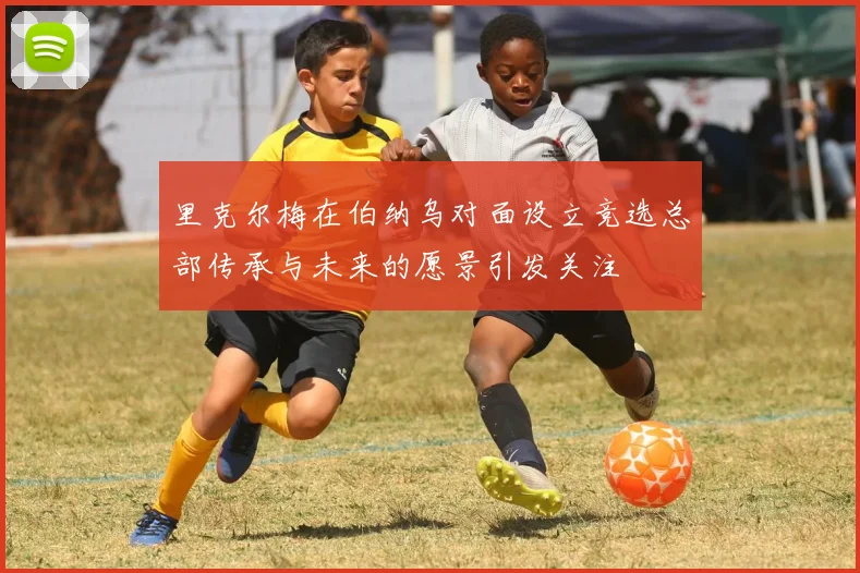 里克尔梅在伯纳乌对面设立竞选总部传承与未来的愿景引发关注