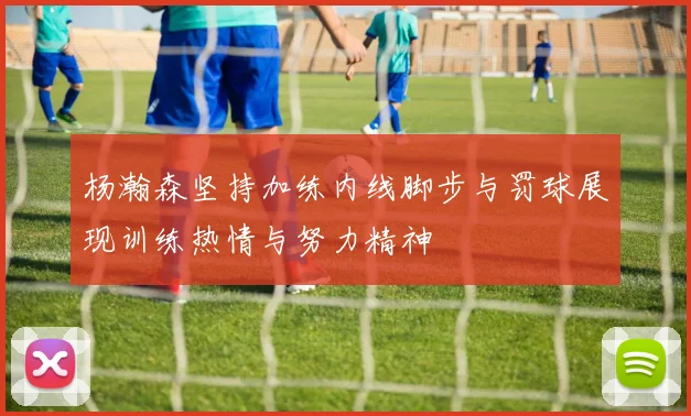 杨瀚森坚持加练内线脚步与罚球展现训练热情与努力精神