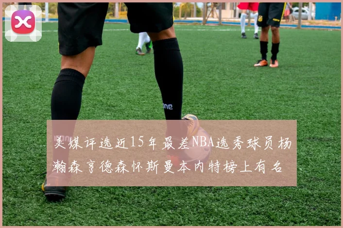 美媒评选近15年最差NBA选秀球员杨瀚森亨德森怀斯曼本内特榜上有名