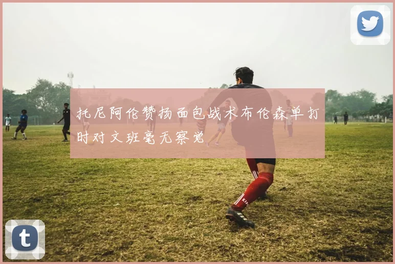 托尼阿伦赞扬面包战术布伦森单打时对文班毫无察觉