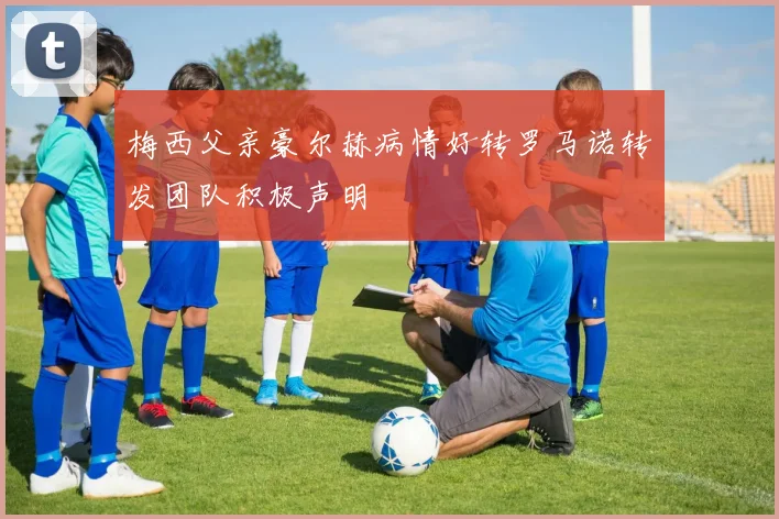 梅西父亲豪尔赫病情好转罗马诺转发团队积极声明