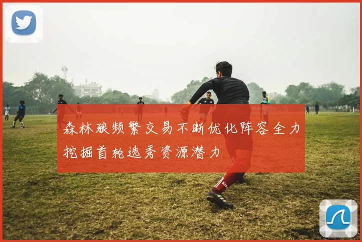 森林狼频繁交易不断优化阵容全力挖掘首轮选秀资源潜力