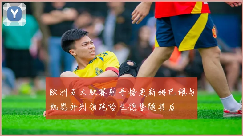 欧洲五大联赛射手榜更新姆巴佩与凯恩并列领跑哈兰德紧随其后