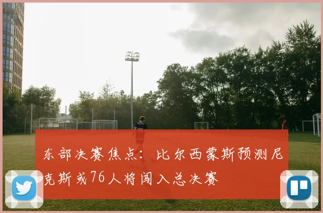 东部决赛焦点：比尔西蒙斯预测尼克斯或76人将闯入总决赛