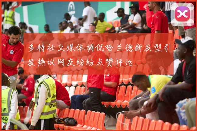 多特社交媒体调侃哈兰德新发型引发热议网友纷纷点赞评论