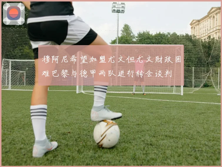 穆阿尼希望加盟尤文但尤文财政困难巴黎与德甲两队进行转会谈判