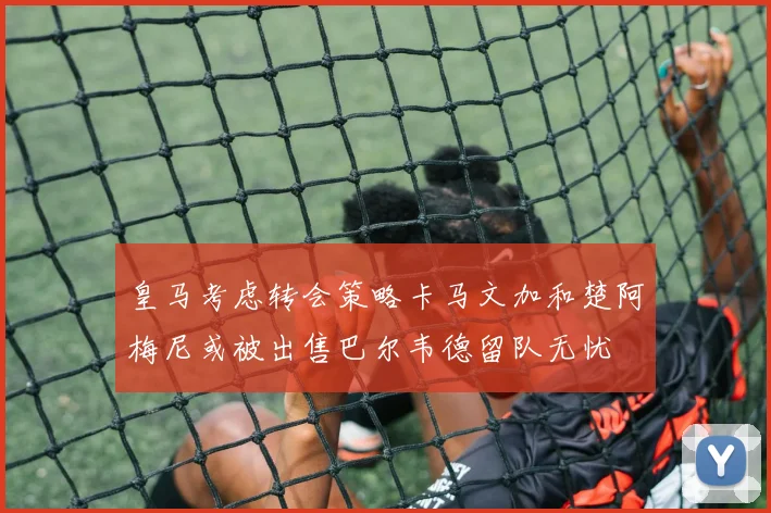 皇马考虑转会策略卡马文加和楚阿梅尼或被出售巴尔韦德留队无忧