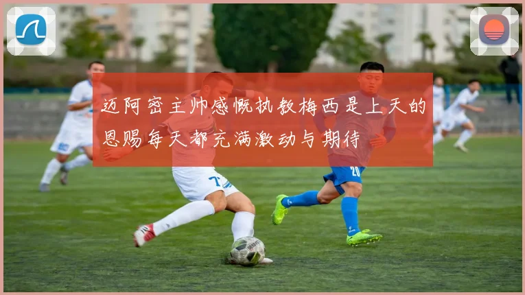 迈阿密主帅感慨执教梅西是上天的恩赐每天都充满激动与期待