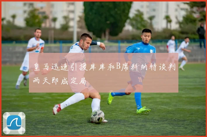 皇马迅速引援库库和B席科纳特谈判两天即成定局