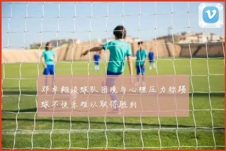 邓卓翔谈球队困境与心理压力称踢球不快乐难以取得胜利